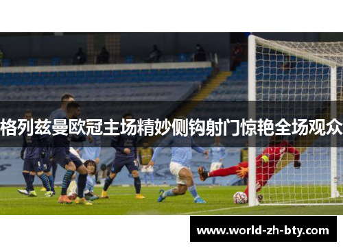 格列兹曼欧冠主场精妙侧钩射门惊艳全场观众