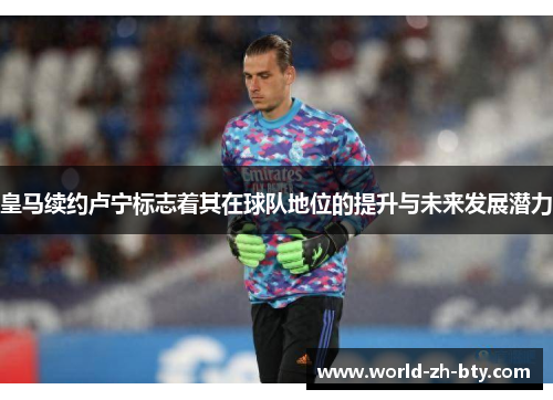 皇马续约卢宁标志着其在球队地位的提升与未来发展潜力
